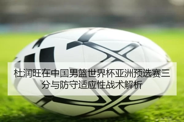 杜润旺在中国男篮世界杯亚洲预选赛三分与防守适应性战术解析
